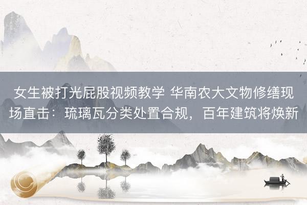 女生被打光屁股视频教学 华南农大文物修缮现场直击：琉璃瓦分类处置合规，百年建筑将焕新