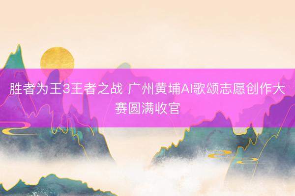 胜者为王3王者之战 广州黄埔AI歌颂志愿创作大赛圆满收官