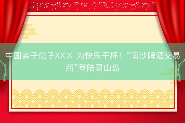 中国亲子伦孑XXⅩ 为快乐干杯！“南沙啤酒交易所”登陆灵山岛