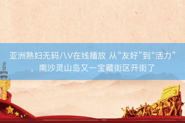 亚洲熟妇无码八V在线播放 从“友好”到“活力”，南沙灵山岛又一宝藏街区开街了