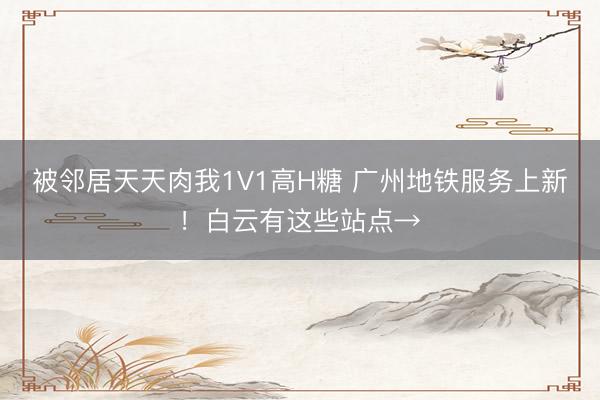 被邻居天天肉我1V1高H糖 广州地铁服务上新！白云有这些站点→