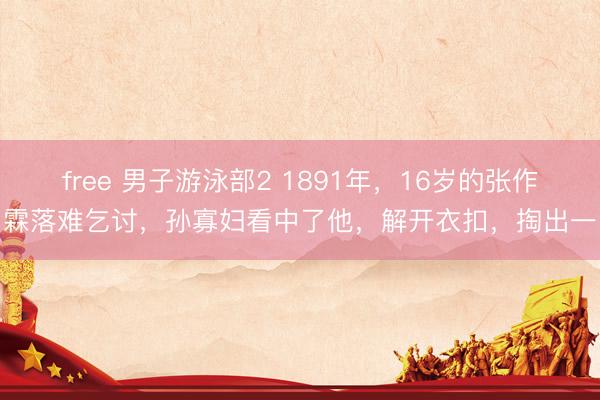 free 男子游泳部2 1891年,16岁的张作霖落难乞讨,孙寡妇看中了他,解开衣扣,掏出一