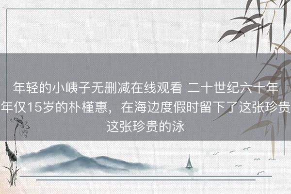 年轻的小峓子无删减在线观看 二十世纪六十年代，年仅15岁的朴槿惠，在海边度假时留下了这张珍贵的泳