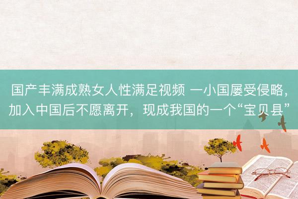 国产丰满成熟女人性满足视频 一小国屡受侵略，加入中国后不愿离开，现成我国的一个“宝贝县”