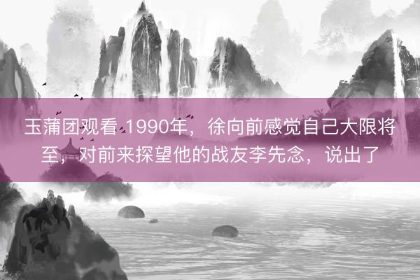 玉蒲团观看 1990年，徐向前感觉自己大限将至，对前来探望他的战友李先念，说出了