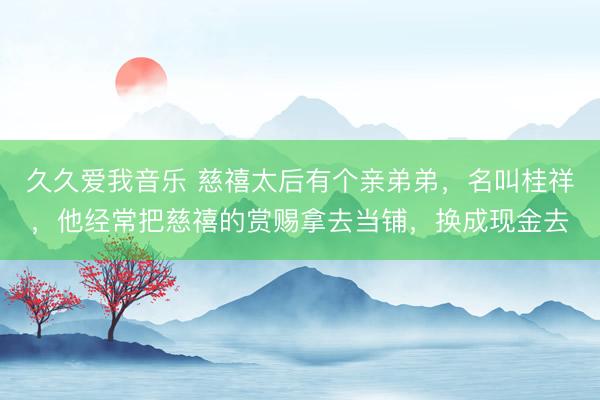 久久爱我音乐 慈禧太后有个亲弟弟，名叫桂祥，他经常把慈禧的赏赐拿去当铺，换成现金去