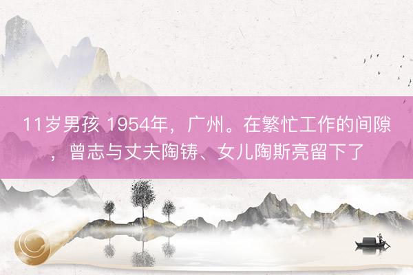 11岁男孩 1954年，广州。在繁忙工作的间隙，曾志与丈夫陶铸、女儿陶斯亮留下了