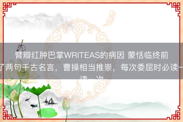 臂瓣红肿巴掌WRITEAS的病因 蒙恬临终前说了两句千古名言，曹操相当推崇，每次委屈时必读一次
