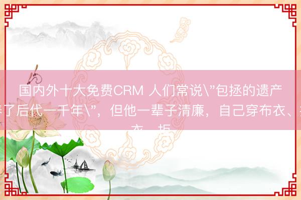国内外十大免费CRM 人们常说＂包拯的遗产养了后代一千年＂，但他一辈子清廉，自己穿布衣、拒