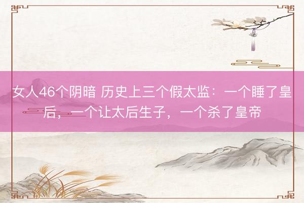 女人46个阴暗 历史上三个假太监：一个睡了皇后，一个让太后生子，一个杀了皇帝