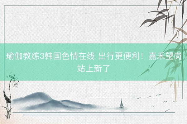 瑜伽教练3韩国色情在线 出行更便利！嘉禾望岗站上新了