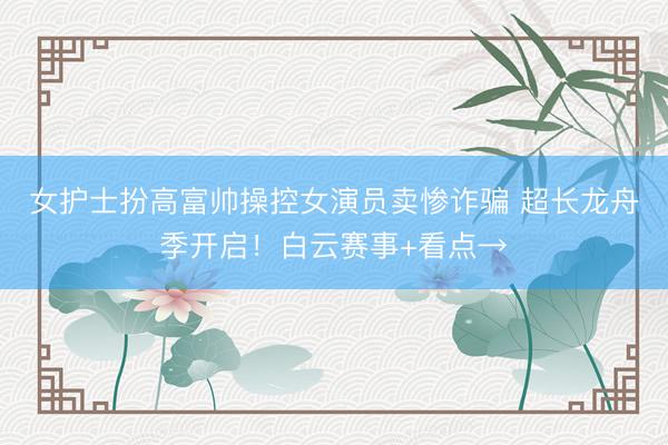 女护士扮高富帅操控女演员卖惨诈骗 超长龙舟季开启！白云赛事+看点→