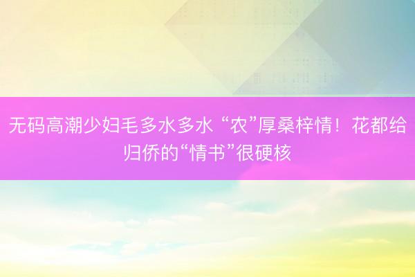 无码高潮少妇毛多水多水 “农”厚桑梓情！花都给归侨的“情书”很硬核