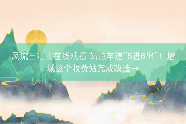 风流三壮士在线观看 站点车道“5进6出”！增城这个收费站完成改造→