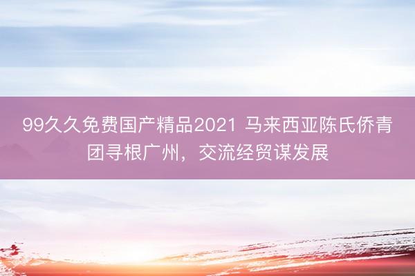 99久久免费国产精品2021 马来西亚陈氏侨青团寻根广州，交流经贸谋发展