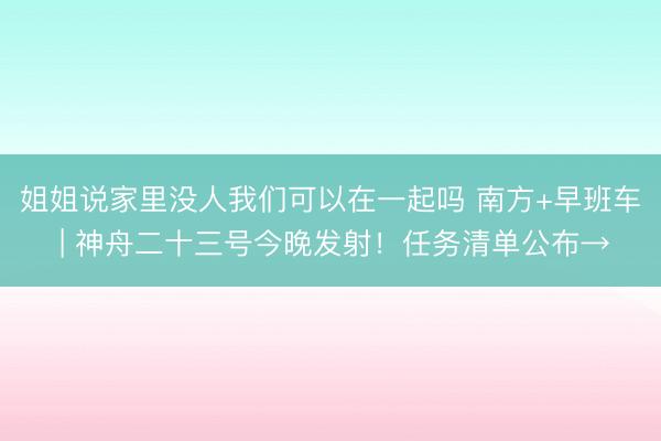 姐姐说家里没人我们可以在一起吗 南方+早班车 | 神舟二十三号今晚发射！任务清单公布→