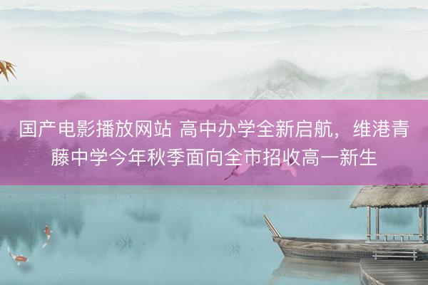 国产电影播放网站 高中办学全新启航，维港青藤中学今年秋季面向全市招收高一新生
