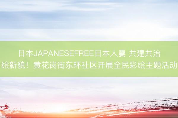 日本JAPANESEFREE日本人妻 共建共治绘新貌！黄花岗街东环社区开展全民彩绘主题活动