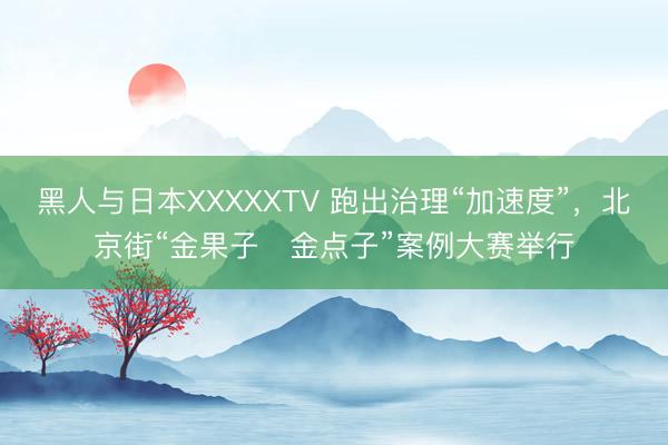 黑人与日本XXXXXTV 跑出治理“加速度”，北京街“金果子・金点子”案例大赛举行