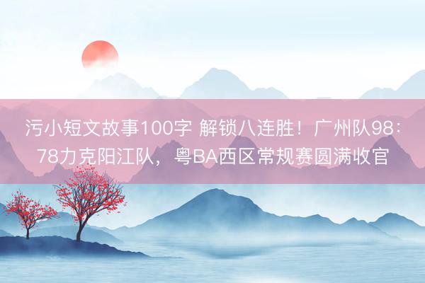 污小短文故事100字 解锁八连胜！广州队98：78力克阳江队，粤BA西区常规赛圆满收官