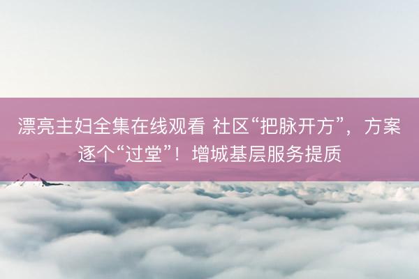 漂亮主妇全集在线观看 社区“把脉开方”，方案逐个“过堂”！增城基层服务提质