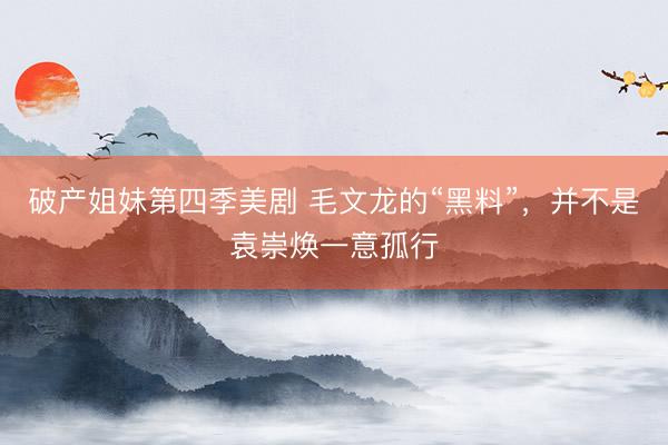 破产姐妹第四季美剧 毛文龙的“黑料”，并不是袁崇焕一意孤行
