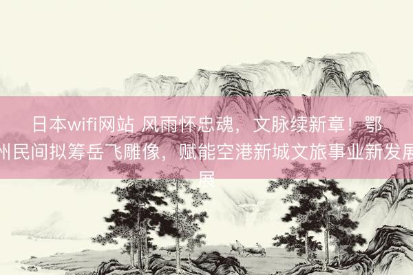 日本wifi网站 风雨怀忠魂，文脉续新章！鄂州民间拟筹岳飞雕像，赋能空港新城文旅事业新发展
