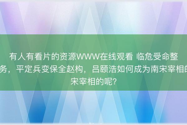 有人有看片的资源WWW在线观看 临危受命整饬防务，平定兵变保全赵构，吕颐浩如何成为南宋宰相的呢？