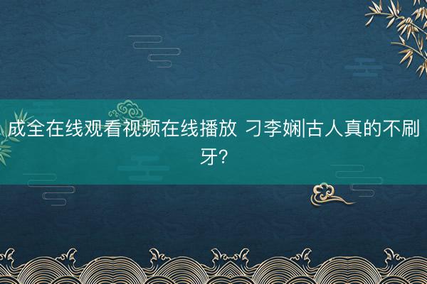成全在线观看视频在线播放 刁李娴|古人真的不刷牙？