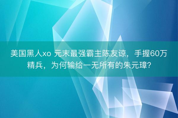 美国黑人xo 元末最强霸主陈友谅，手握60万精兵，为何输给一无所有的朱元璋？