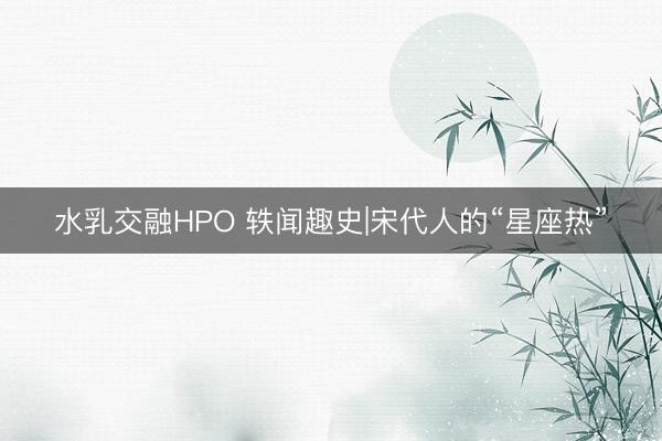 水乳交融HPO 轶闻趣史|宋代人的“星座热”