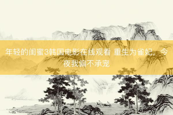 年轻的闺蜜3韩国电影在线观看 重生为雀妃，今夜我偏不承宠