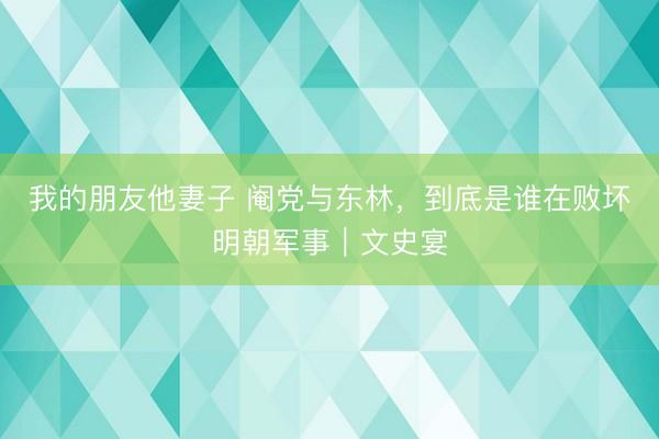 我的朋友他妻子 阉党与东林，到底是谁在败坏明朝军事｜文史宴