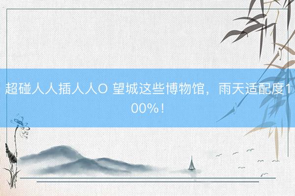 超碰人人插人人O 望城这些博物馆，雨天适配度100%！
