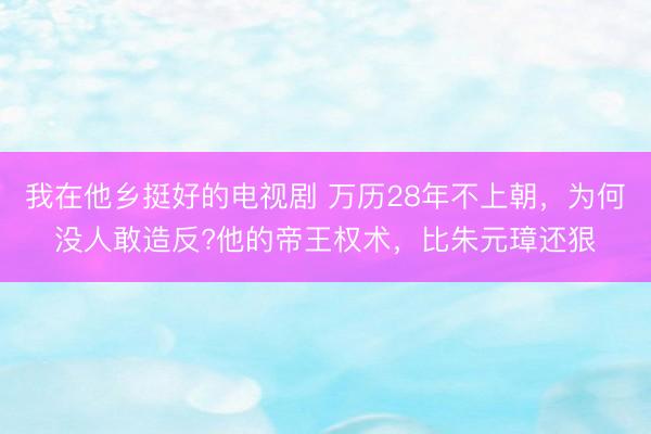 我在他乡挺好的电视剧 万历28年不上朝，为何没人敢造反?他的帝王权术，比朱元璋还狠