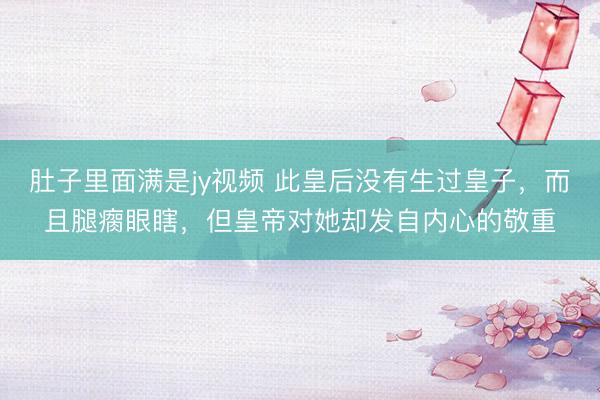 肚子里面满是jy视频 此皇后没有生过皇子，而且腿瘸眼瞎，但皇帝对她却发自内心的敬重