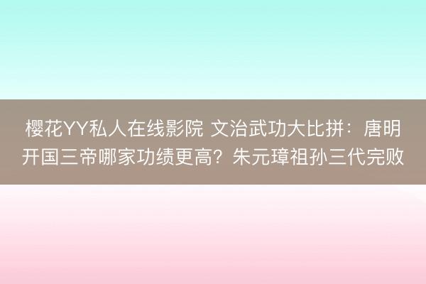 樱花YY私人在线影院 文治武功大比拼：唐明开国三帝哪家功绩更高？朱元璋祖孙三代完败