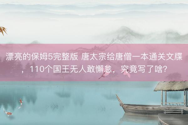 漂亮的保姆5完整版 唐太宗给唐僧一本通关文牒，110个国王无人敢懈怠，究竟写了啥？