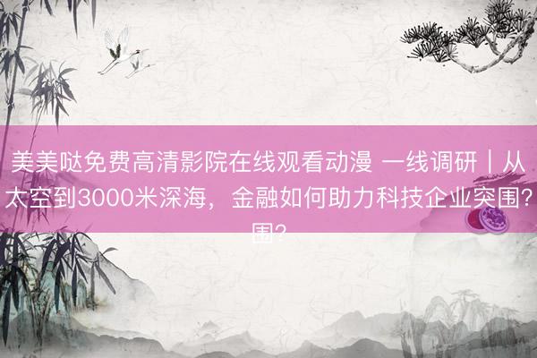 美美哒免费高清影院在线观看动漫 一线调研｜从太空到3000米深海，金融如何助力科技企业突围？