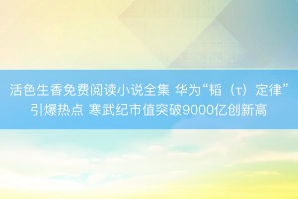 活色生香免费阅读小说全集 华为“韬（τ）定律”引爆热点 寒武纪市值突破9000亿创新高
