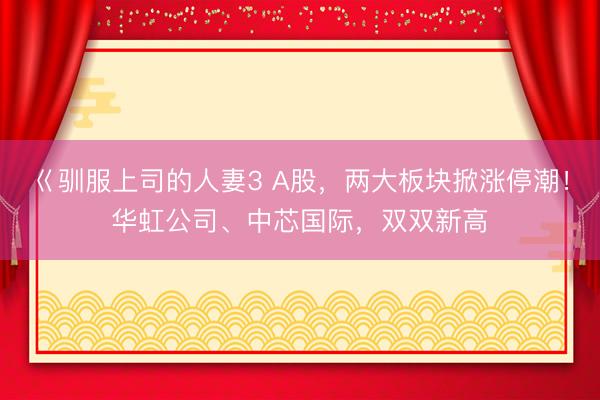 巜驯服上司的人妻3 A股，两大板块掀涨停潮！华虹公司、中芯国际，双双新高