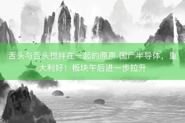 舌头与舌头搅拌在一起的原声 国产半导体，重大利好！板块午后进一步拉升