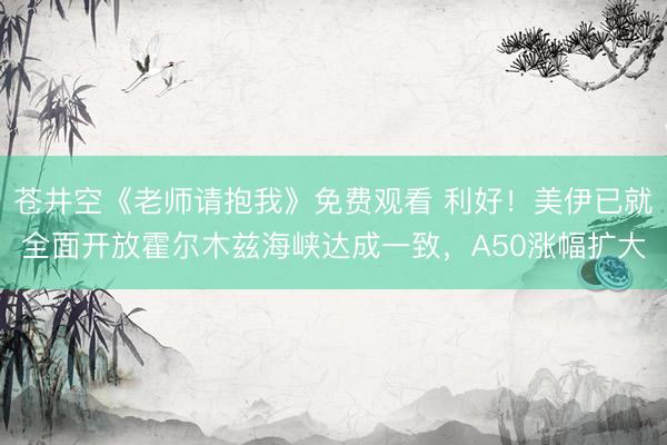 苍井空《老师请抱我》免费观看 利好！美伊已就全面开放霍尔木兹海峡达成一致，A50涨幅扩大