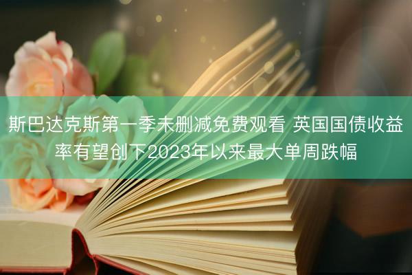 斯巴达克斯第一季未删减免费观看 英国国债收益率有望创下2023年以来最大单周跌幅
