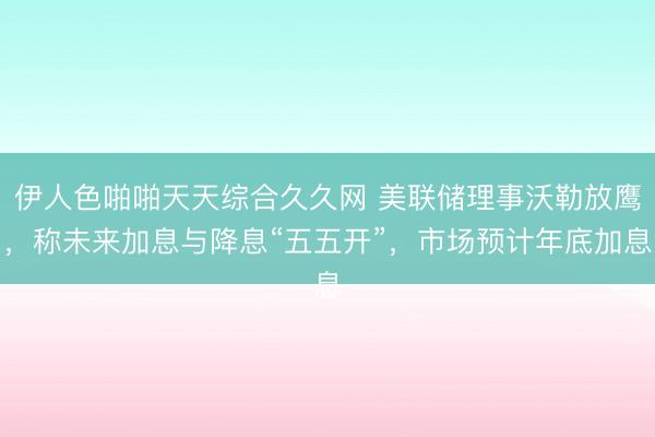 伊人色啪啪天天综合久久网 美联储理事沃勒放鹰，称未来加息与降息“五五开”，市场预计年底加息