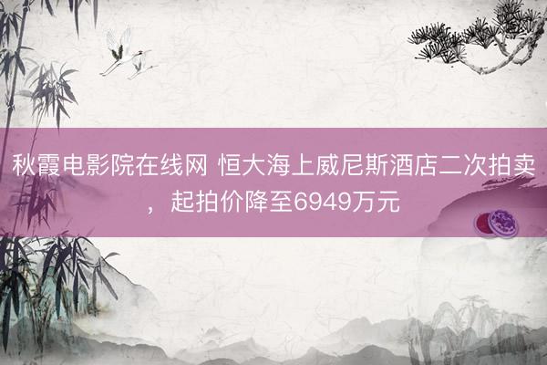 秋霞电影院在线网 恒大海上威尼斯酒店二次拍卖，起拍价降至6949万元