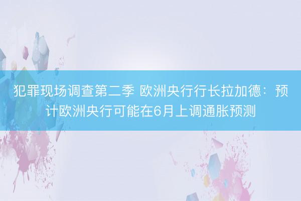 犯罪现场调查第二季 欧洲央行行长拉加德：预计欧洲央行可能在6月上调通胀预测