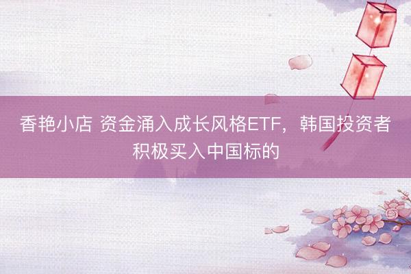 香艳小店 资金涌入成长风格ETF，韩国投资者积极买入中国标的