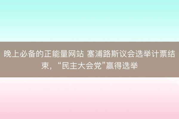 晚上必备的正能量网站 塞浦路斯议会选举计票结束，“民主大会党”赢得选举