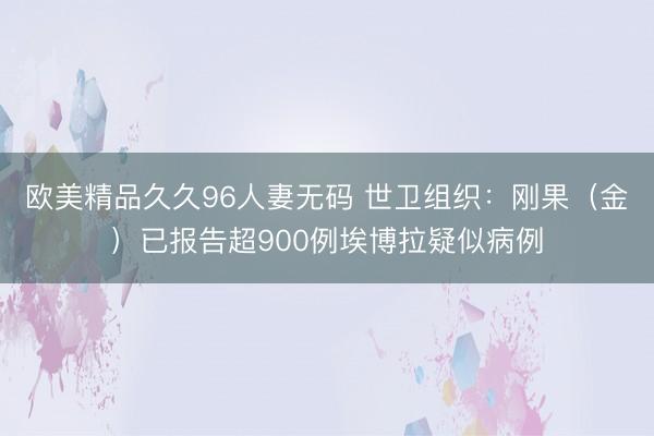 欧美精品久久96人妻无码 世卫组织：刚果（金）已报告超900例埃博拉疑似病例